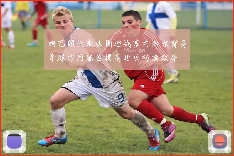 姆巴佩代表法国迎战塞内加尔背身拿球作用能否提高进攻转换效率