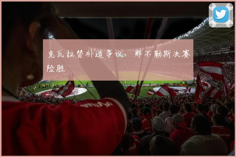 克瓦拉替补造争议，那不勒斯决赛险胜