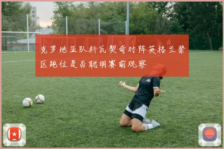 克罗地亚队科瓦契奇对阵英格兰禁区跑位是否聪明赛前观察