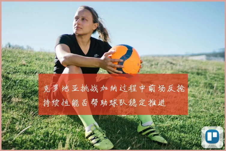克罗地亚挑战加纳过程中前场反抢持续性能否帮助球队稳定推进