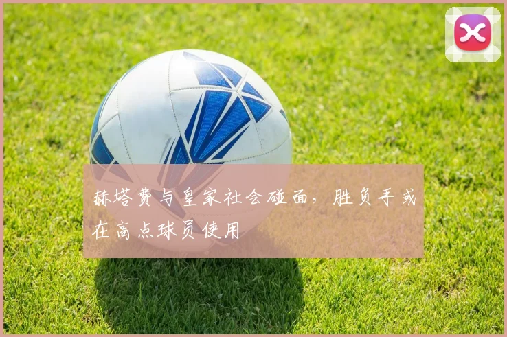 赫塔费与皇家社会碰面，胜负手或在高点球员使用