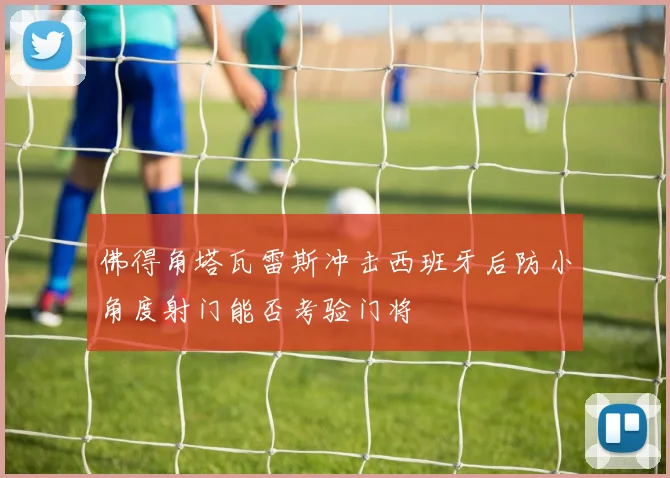 佛得角塔瓦雷斯冲击西班牙后防小角度射门能否考验门将