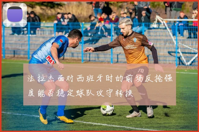 法拉杰面对西班牙时的前场反抢强度能否稳定球队攻守转换