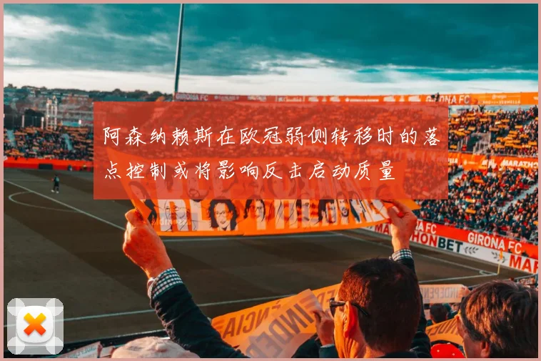 阿森纳赖斯在欧冠弱侧转移时的落点控制或将影响反击启动质量