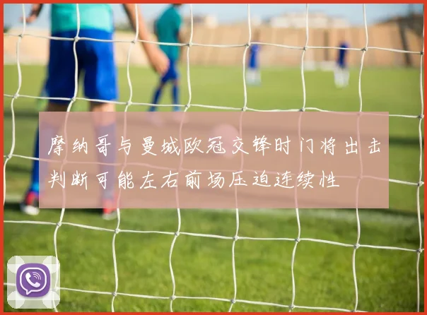 摩纳哥与曼城欧冠交锋时门将出击判断可能左右前场压迫连续性