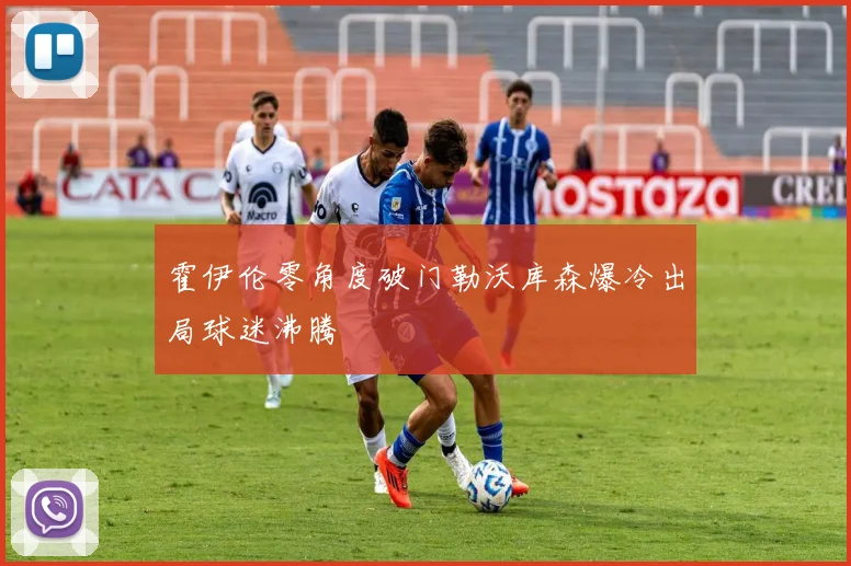 霍伊伦零角度破门勒沃库森爆冷出局球迷沸腾