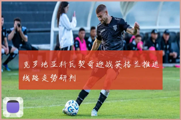 克罗地亚科瓦契奇迎战英格兰推进线路走势研判