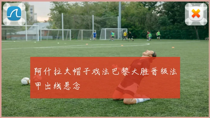 阿什拉夫帽子戏法巴黎大胜晋级法甲出线悬念