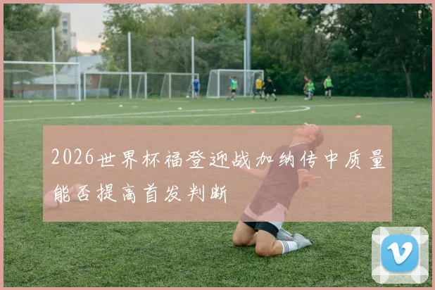 2026世界杯福登迎战加纳传中质量能否提高首发判断