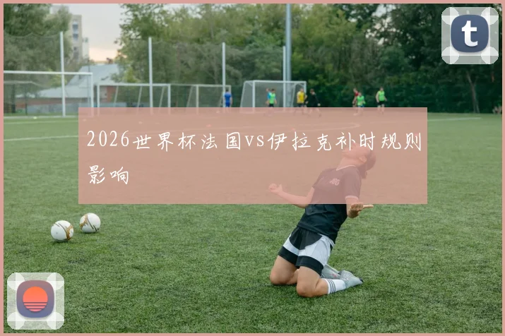 2026世界杯法国vs伊拉克补时规则影响