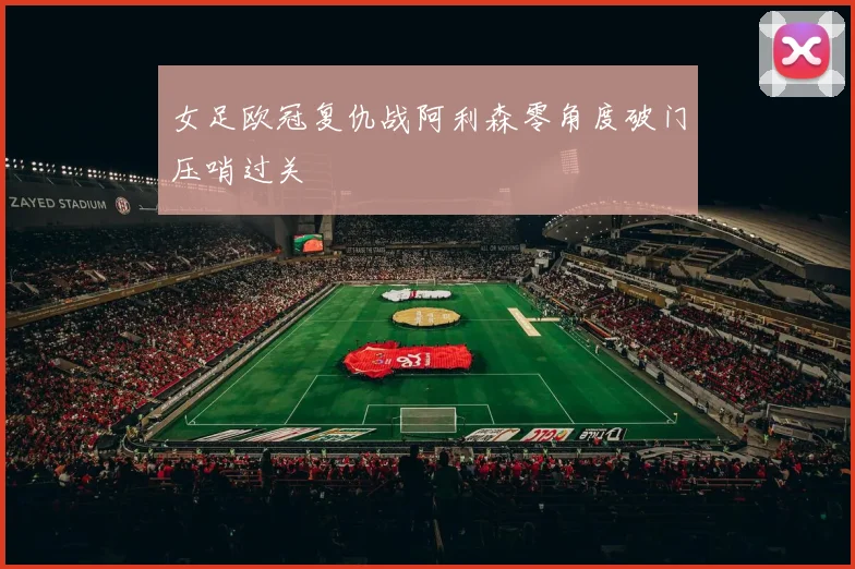 女足欧冠复仇战阿利森零角度破门压哨过关
