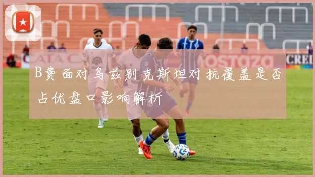 B费面对乌兹别克斯坦对抗覆盖是否占优盘口影响解析