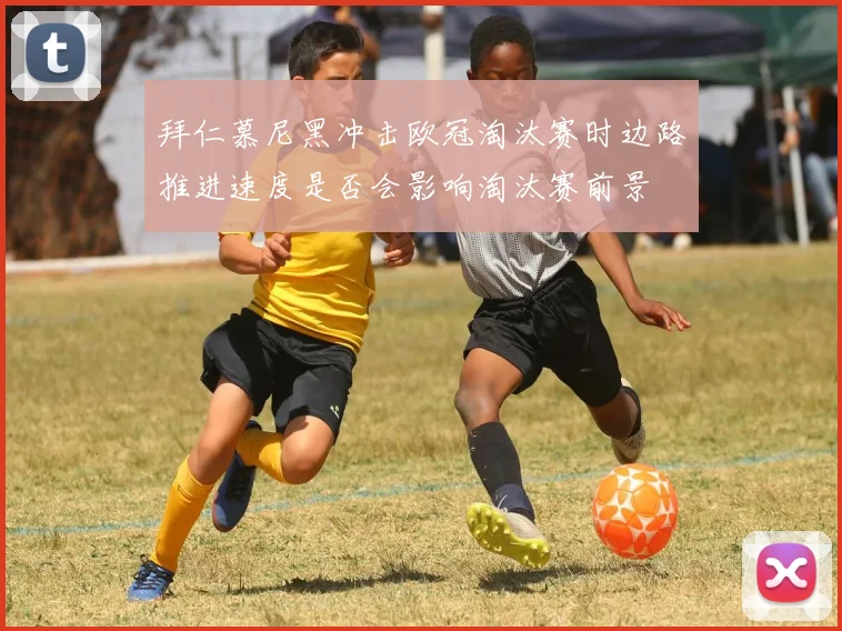 拜仁慕尼黑冲击欧冠淘汰赛时边路推进速度是否会影响淘汰赛前景