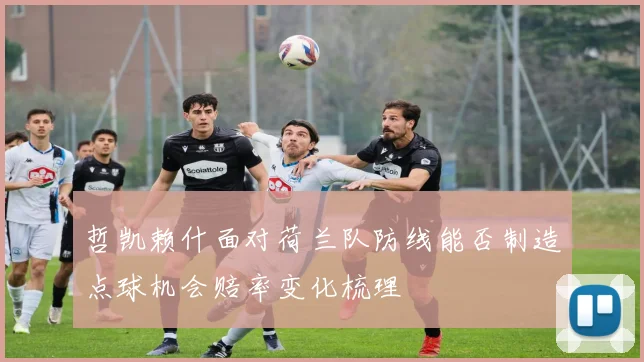 哲凯赖什面对荷兰队防线能否制造点球机会赔率变化梳理