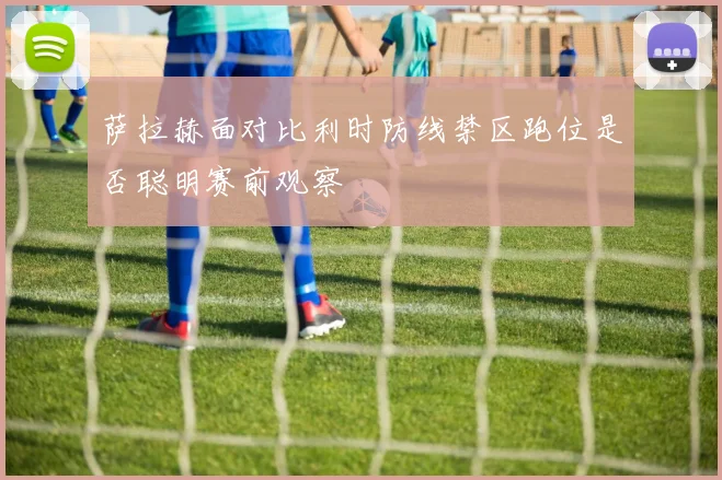 萨拉赫面对比利时防线禁区跑位是否聪明赛前观察