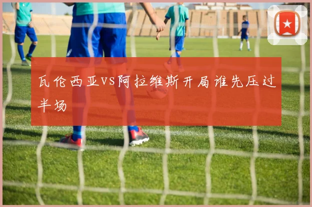 瓦伦西亚vs阿拉维斯开局谁先压过半场