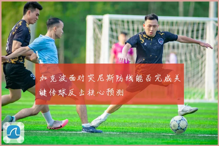 加克波面对突尼斯防线能否完成关键传球反击核心预测