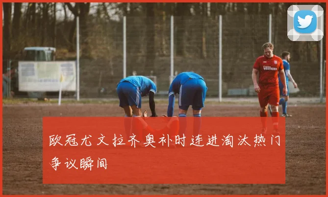 欧冠尤文拉齐奥补时连进淘汰热门争议瞬间