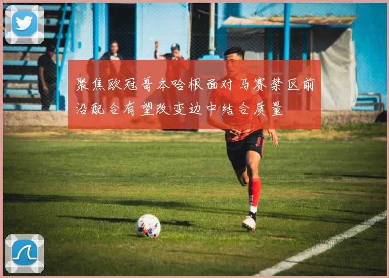 聚焦欧冠哥本哈根面对马赛禁区前沿配合有望改变边中结合质量