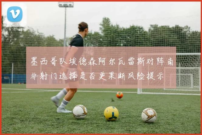 墨西哥队埃德森阿尔瓦雷斯对阵南非射门选择是否更果断风险提示