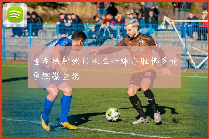 吉鲁挑射破门米兰一球小胜佛罗伦萨燃爆全场