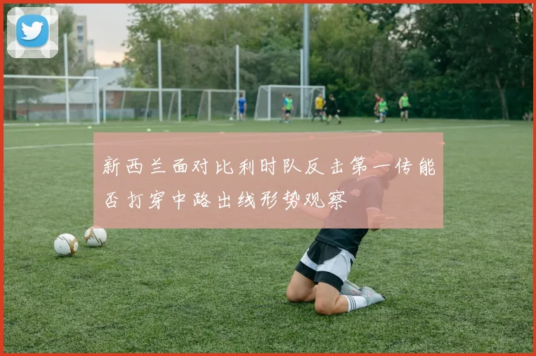 新西兰面对比利时队反击第一传能否打穿中路出线形势观察