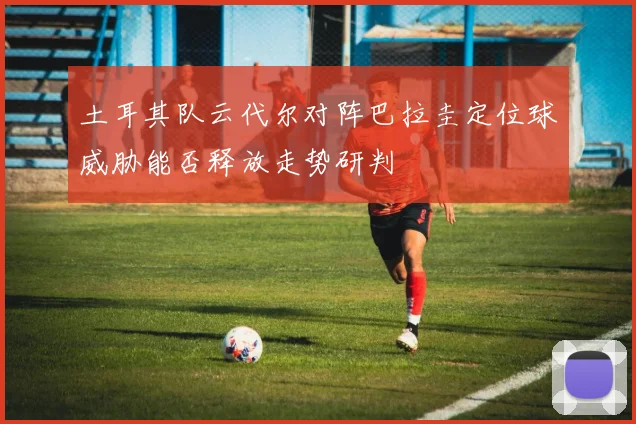 土耳其队云代尔对阵巴拉圭定位球威胁能否释放走势研判
