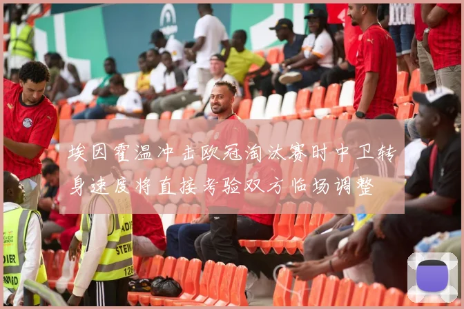 埃因霍温冲击欧冠淘汰赛时中卫转身速度将直接考验双方临场调整