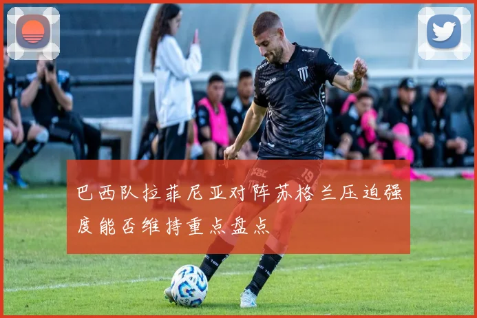 巴西队拉菲尼亚对阵苏格兰压迫强度能否维持重点盘点