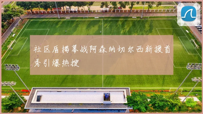 社区盾揭幕战阿森纳切尔西新援首秀引爆热搜