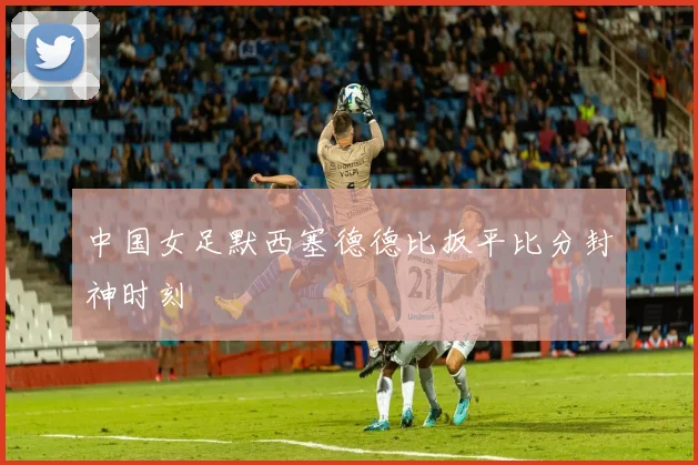 中国女足默西塞德德比扳平比分封神时刻