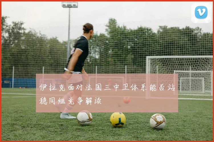 伊拉克面对法国三中卫体系能否站稳同组竞争解读
