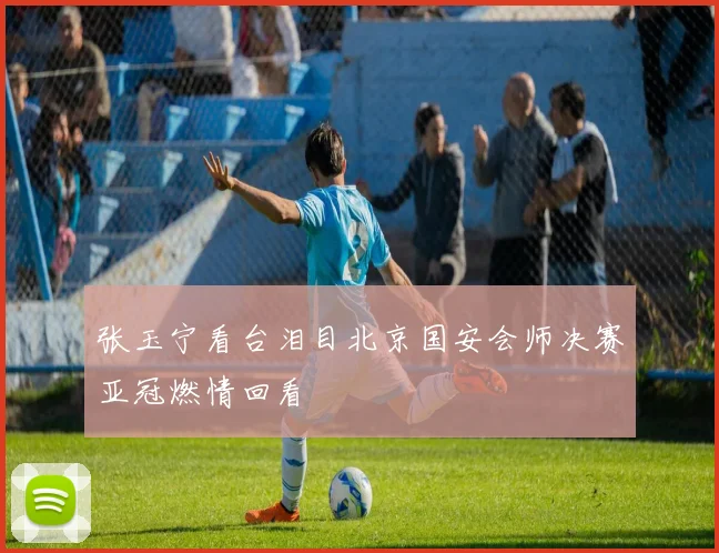 张玉宁看台泪目北京国安会师决赛亚冠燃情回看