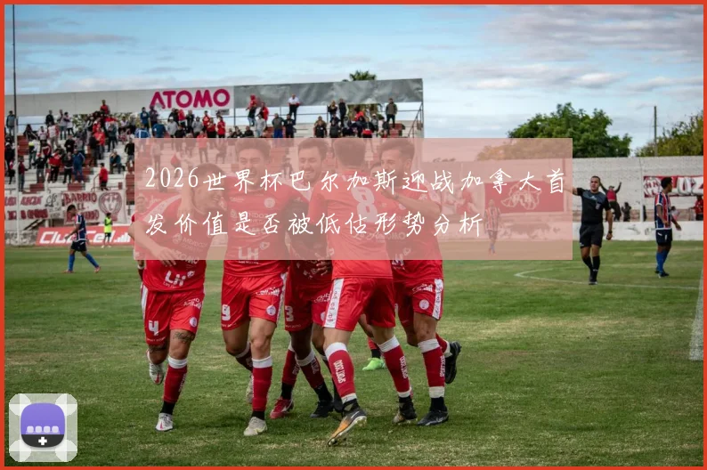 2026世界杯巴尔加斯迎战加拿大首发价值是否被低估形势分析