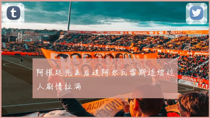 阿根廷先丢后追阿尔瓦雷斯连续过人剧情拉满