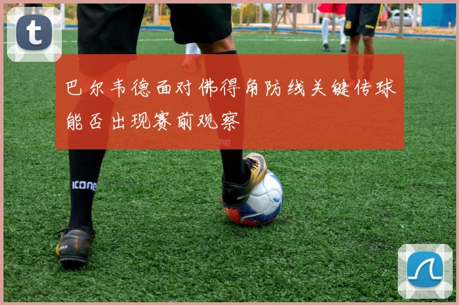 巴尔韦德面对佛得角防线关键传球能否出现赛前观察