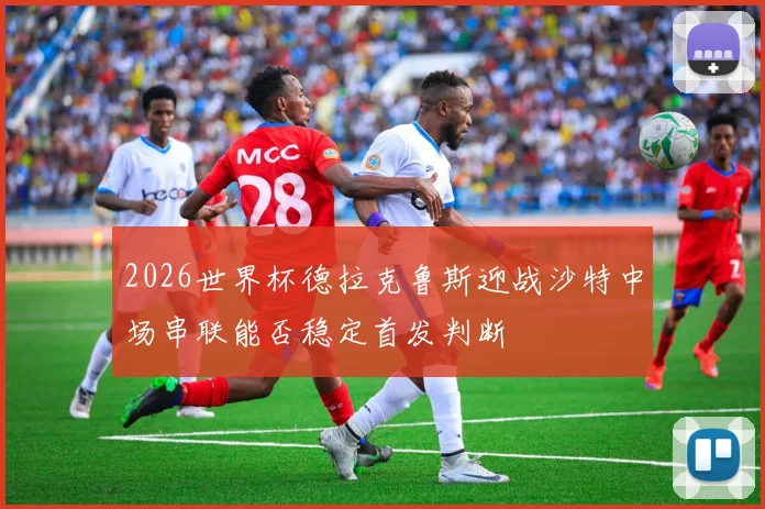 2026世界杯德拉克鲁斯迎战沙特中场串联能否稳定首发判断