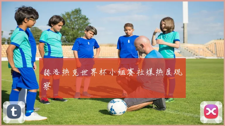 赫洛热克世界杯小组赛社媒热度观察